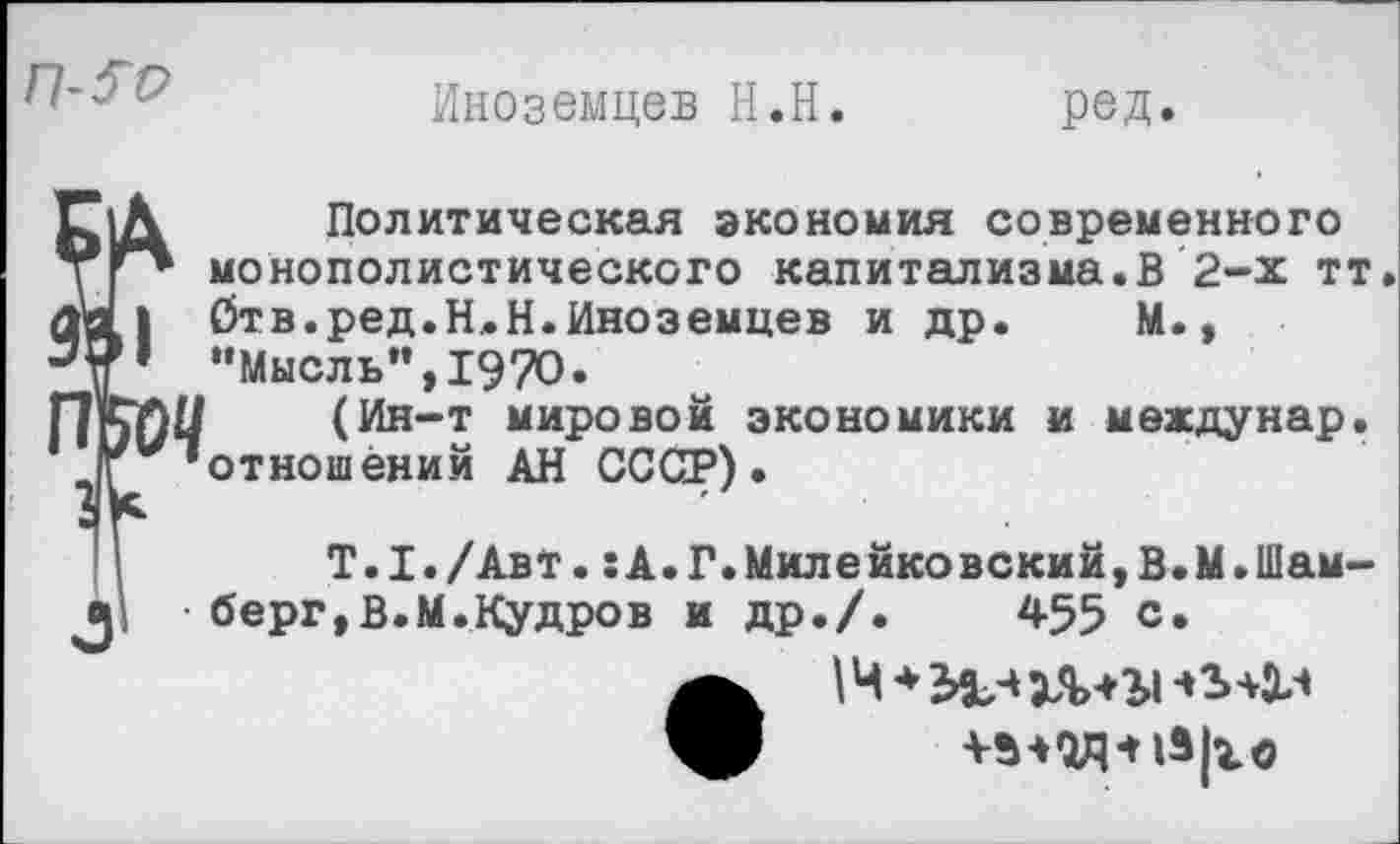 ﻿
Иноземцев Н.Н
род.
Зь 1Л	Политическая экономия современного
тГ* монополистического капитализма.В 2-х тт а| Отв.ред.Н.Н.Иноземцев и др. М., “Мысль”,1970.
ПоОЧ	(Ин-т мировой экономики и междунар.
г/ ’отношений АН СССР).
' I	Т.1./Авт. гА.Г.Милейковски^В.М.Шам-
^р берг,В.М.Кудров и др./.	455 с.
14 ♦ЭвЗЗЛШ